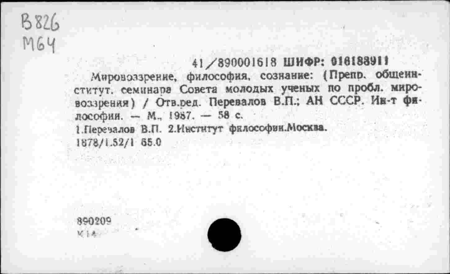 ﻿ЕЖ
М6Н
41/890001618 ШИФР: 016188911
Мировоззрение, философия, сознание: (Предо. общенн-ститут. семинара Совета молодых ученых по пробл. мировоззрения) / Отв.ред. Перевалов В.П.; АН СССР. Ин-т философии. — М., 1987. — 58 с.
I Перевалов В.П. 2.Институт фклософии.Москва. 1878/1.52/1 85.0
890209